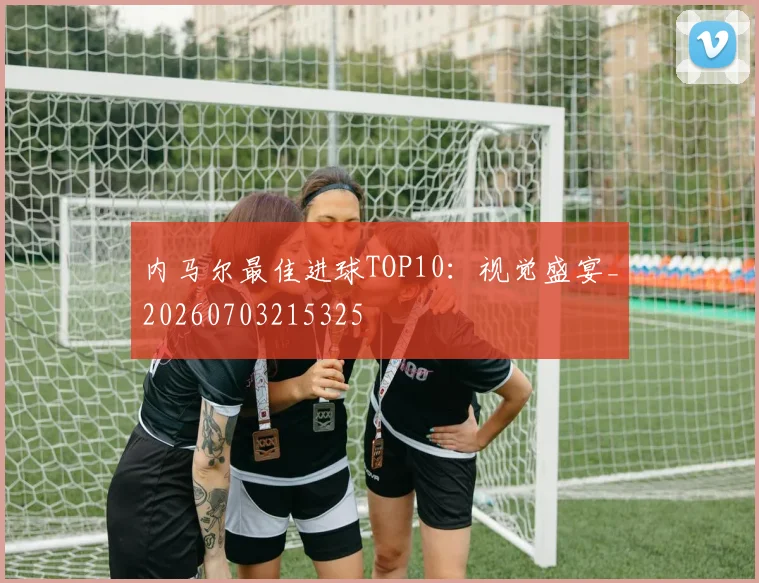 内马尔最佳进球TOP10：视觉盛宴_20260703215325