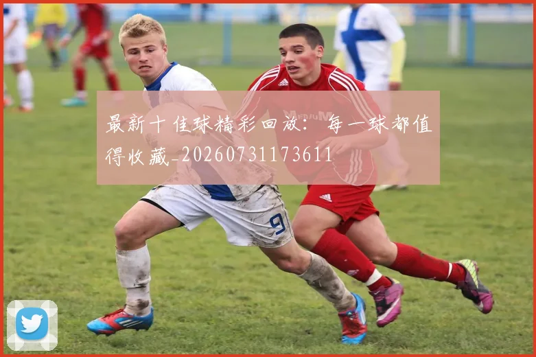 最新十佳球精彩回放:每一球都值得收藏_20260731173611