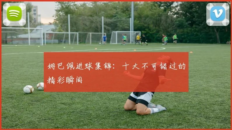 姆巴佩进球集锦:十大不可错过的精彩瞬间