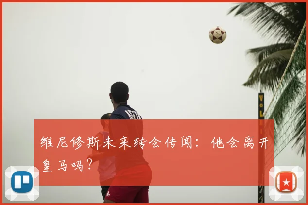 维尼修斯未来转会传闻:他会离开皇马吗?