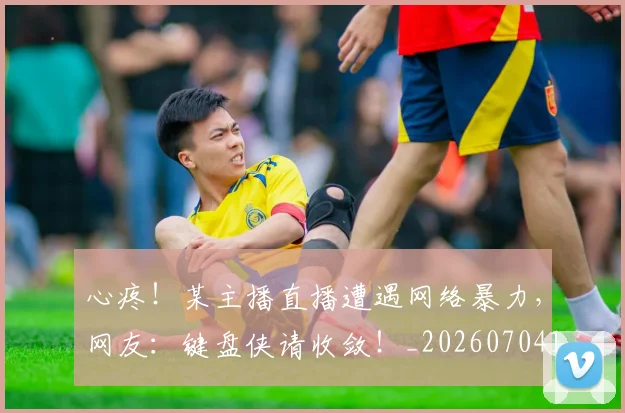 心疼！某主播直播遭遇网络暴力，网友：键盘侠请收敛！_20260704173958