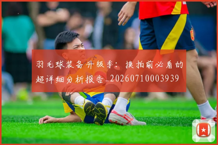 羽毛球装备升级季:换拍前必看的超详细分析报告_20260710003939