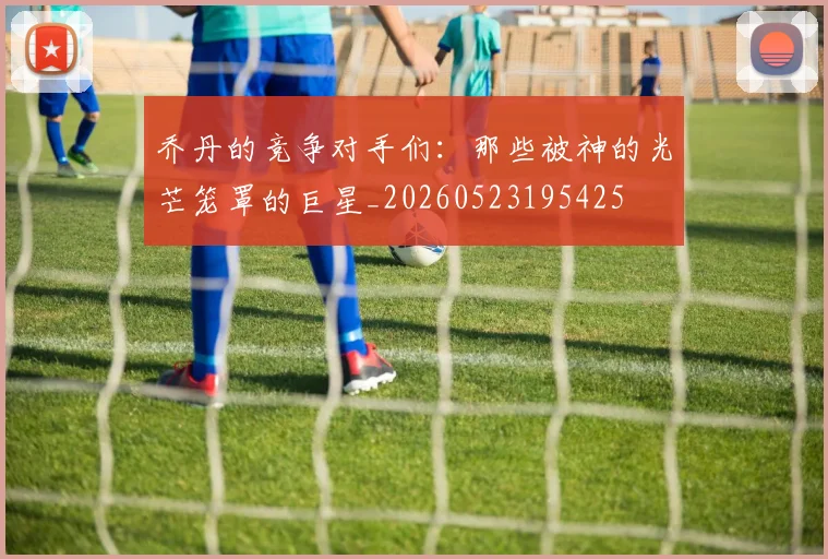 乔丹的竞争对手们：那些被神的光芒笼罩的巨星_20260523195425
