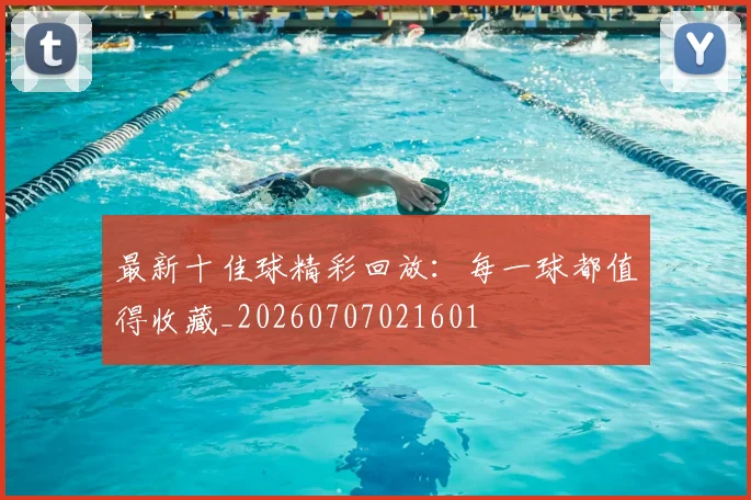 最新十佳球精彩回放：每一球都值得收藏_20260707021601