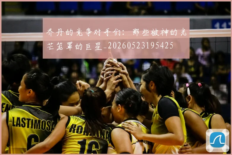 乔丹的竞争对手们:那些被神的光芒笼罩的巨星_20260523195425