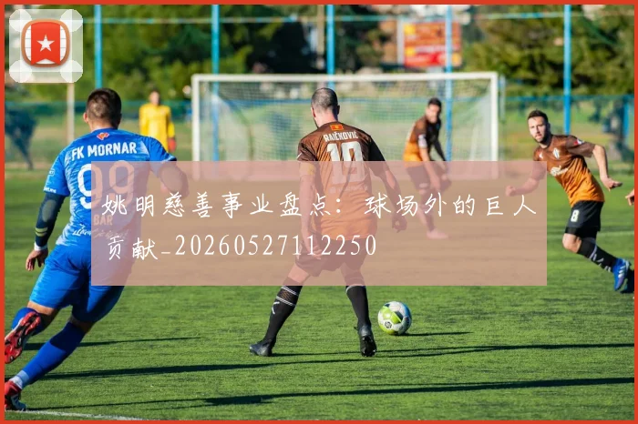 姚明慈善事业盘点：球场外的巨人贡献_20260527112250