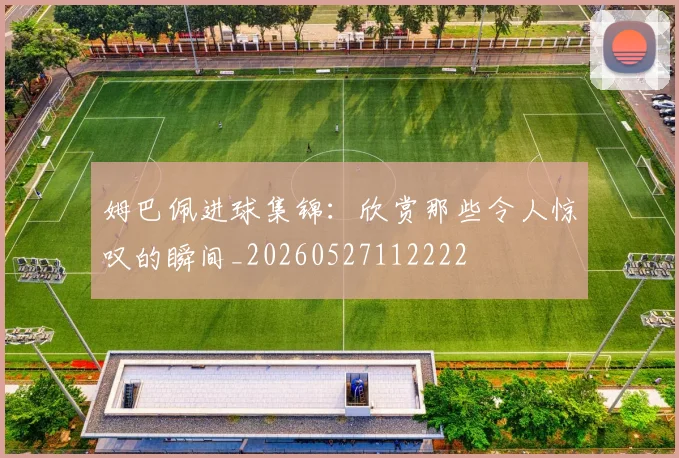 姆巴佩进球集锦：欣赏那些令人惊叹的瞬间_20260527112222