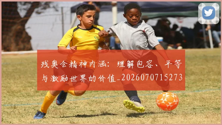 残奥会精神内涵：理解包容、平等与激励世界的价值_20260707152734_20260801170648