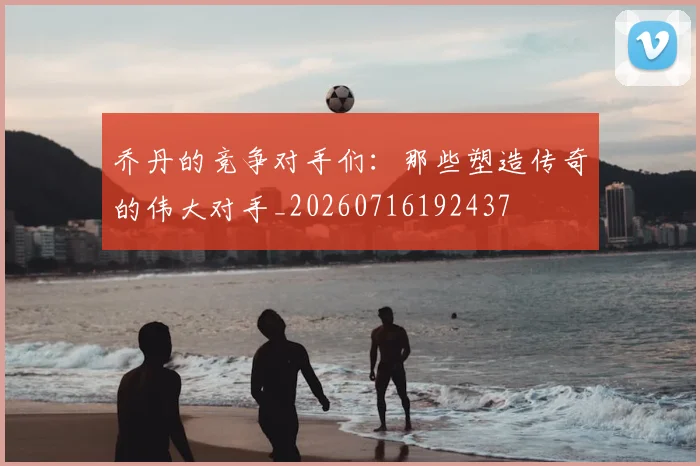 乔丹的竞争对手们:那些塑造传奇的伟大对手_20260716192437