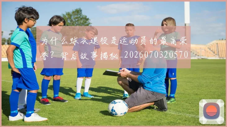 为什么球衣退役是运动员的最高荣誉？背后故事揭秘_20260703205705