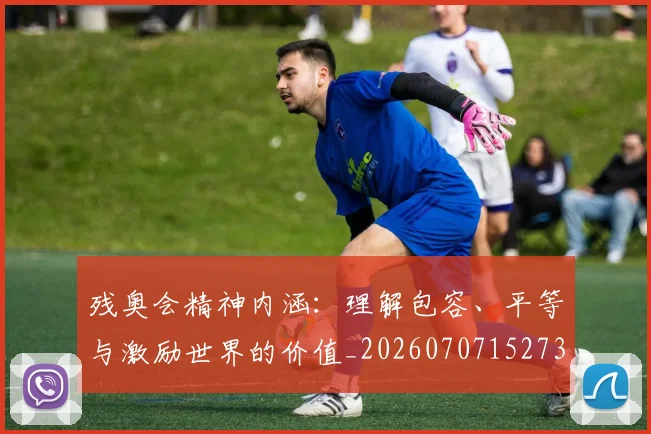 残奥会精神内涵：理解包容、平等与激励世界的价值_20260707152734_20260801170648