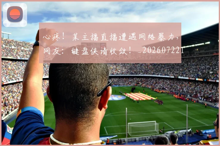 心疼!某主播直播遭遇网络暴力,网友:键盘侠请收敛!_20260722163306
