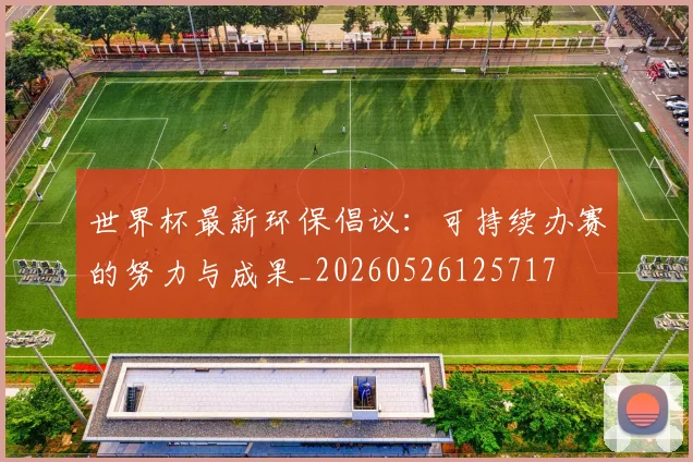 世界杯最新环保倡议:可持续办赛的努力与成果_20260526125717
