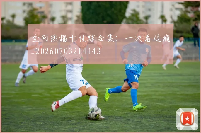 全网热播十佳球合集：一次看过瘾_20260703214443