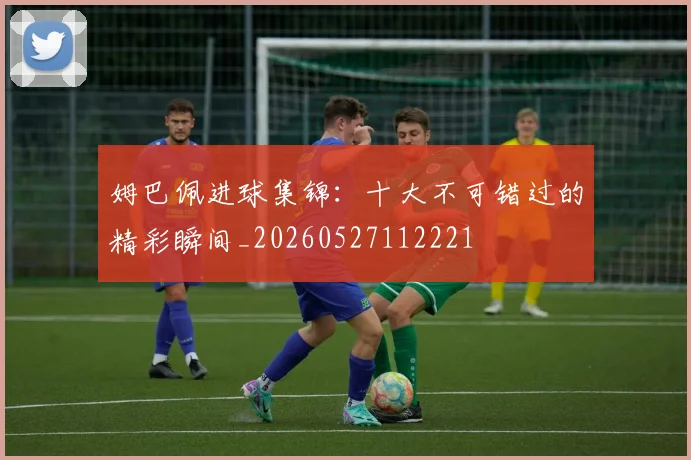 姆巴佩进球集锦:十大不可错过的精彩瞬间_20260527112221