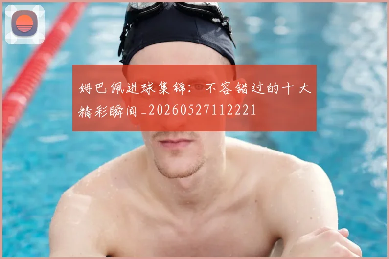 姆巴佩进球集锦:不容错过的十大精彩瞬间_20260527112221