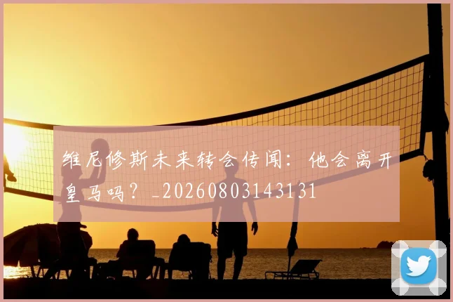 维尼修斯未来转会传闻:他会离开皇马吗?_20260803143131