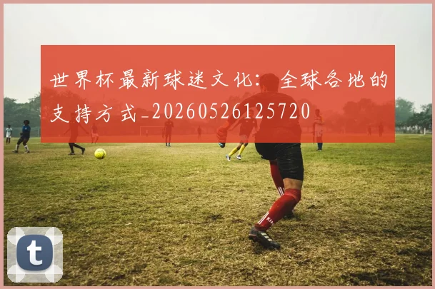 世界杯最新球迷文化:全球各地的支持方式_20260526125720