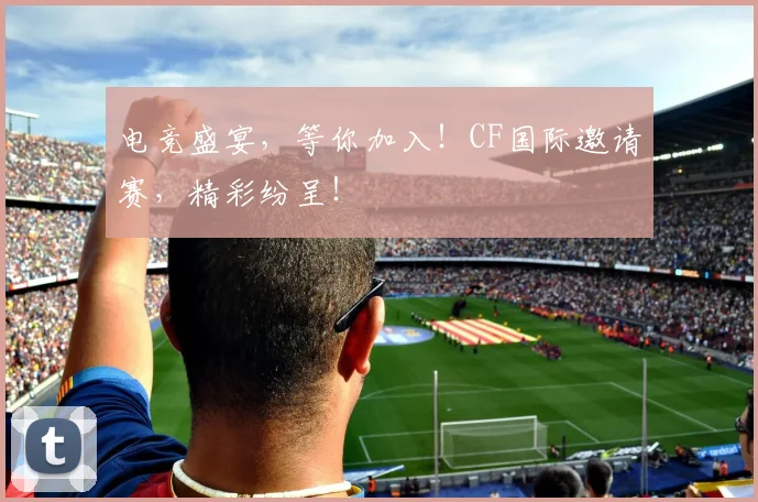 电竞盛宴,等你加入!CF国际邀请赛,精彩纷呈!