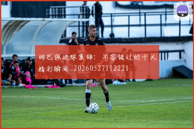 姆巴佩进球集锦:不容错过的十大精彩瞬间_20260527112221