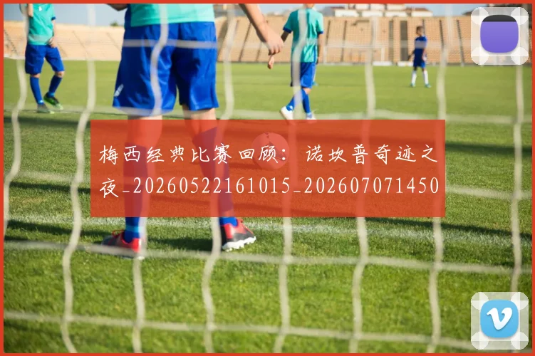 梅西经典比赛回顾：诺坎普奇迹之夜_20260522161015_20260707145052_20260731182140