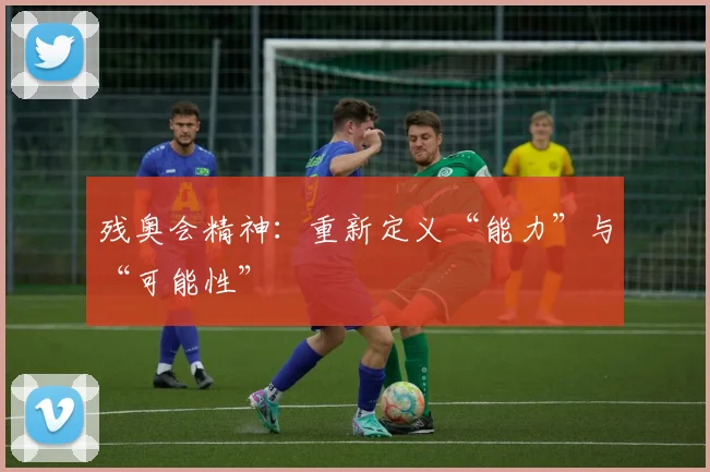 残奥会精神:重新定义“能力”与“可能性”