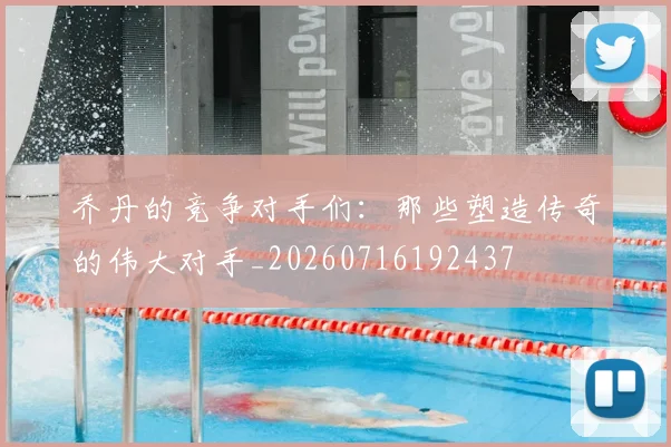 乔丹的竞争对手们：那些塑造传奇的伟大对手_20260716192437