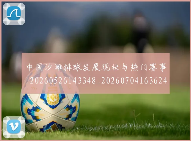 中国沙滩排球发展现状与热门赛事_20260526143348_20260704163624_20260716183458